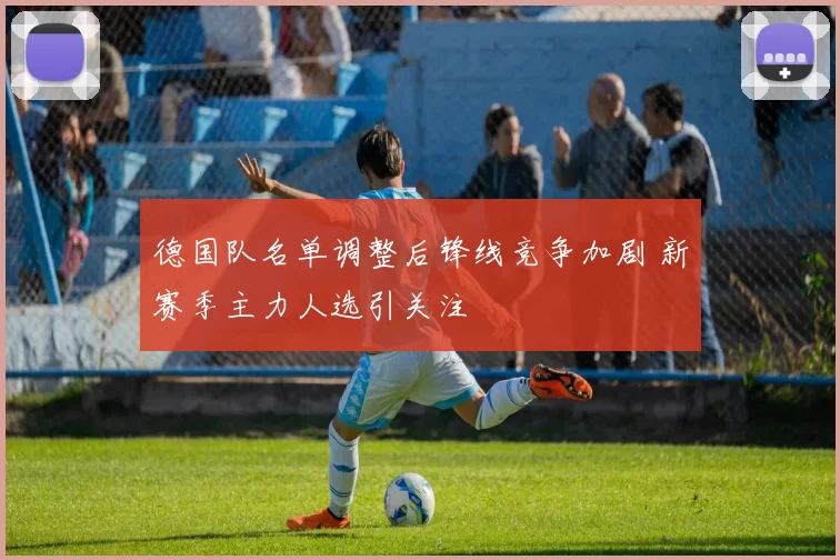 德国队名单调整后锋线竞争加剧 新赛季主力人选引关注