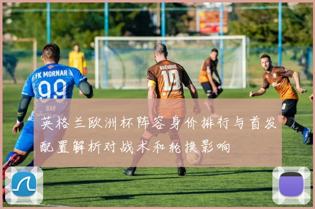 英格兰欧洲杯阵容身价排行与首发配置解析对战术和轮换影响