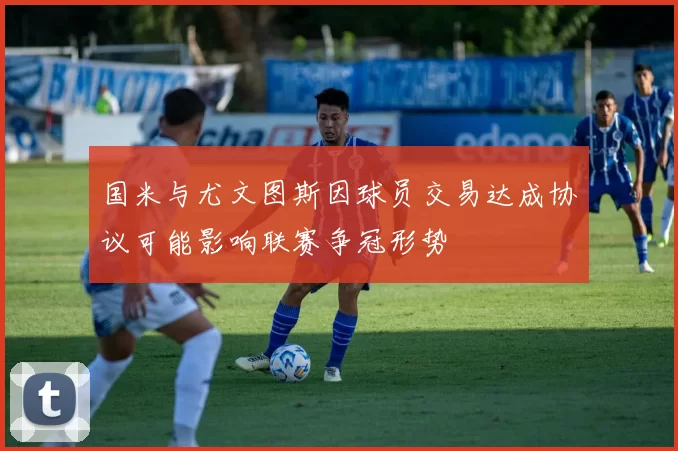 国米与尤文图斯因球员交易达成协议可能影响联赛争冠形势