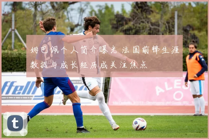 姆巴佩个人简介曝光 法国前锋生涯数据与成长经历成关注焦点