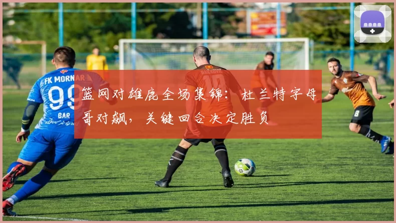 篮网对雄鹿全场集锦:杜兰特字母哥对飙,关键回合决定胜负