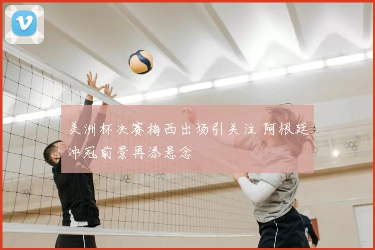 美洲杯决赛梅西出场引关注 阿根廷冲冠前景再添悬念