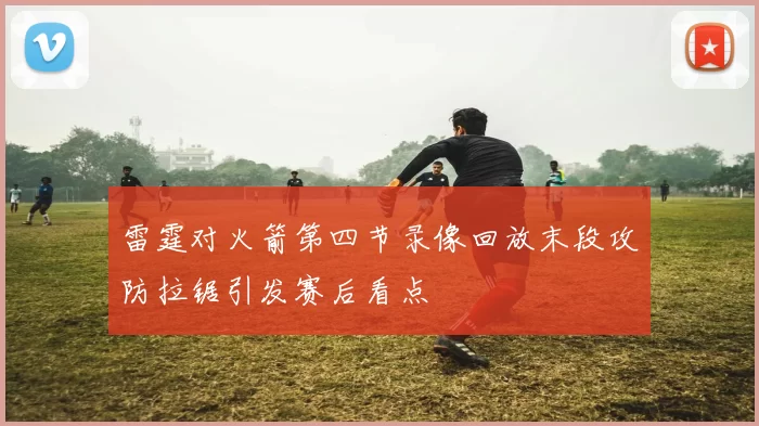 雷霆对火箭第四节录像回放末段攻防拉锯引发赛后看点