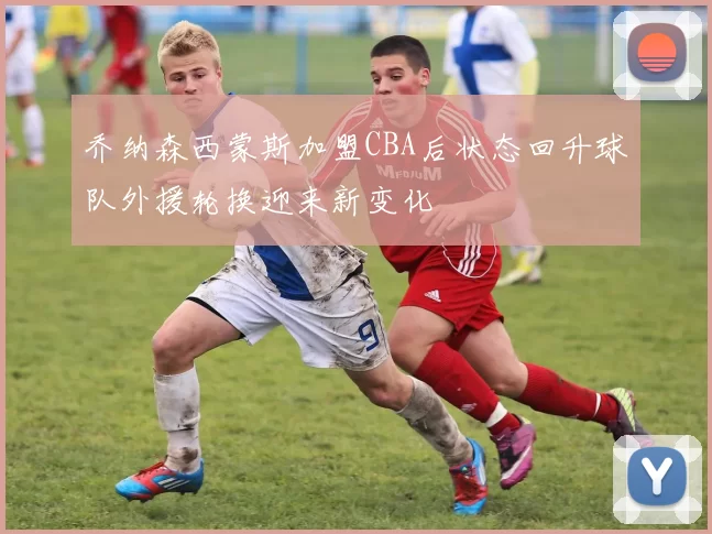 乔纳森西蒙斯加盟CBA后状态回升球队外援轮换迎来新变化