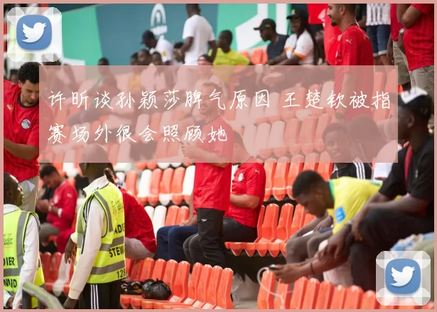 许昕谈孙颖莎脾气原因 王楚钦被指赛场外很会照顾她