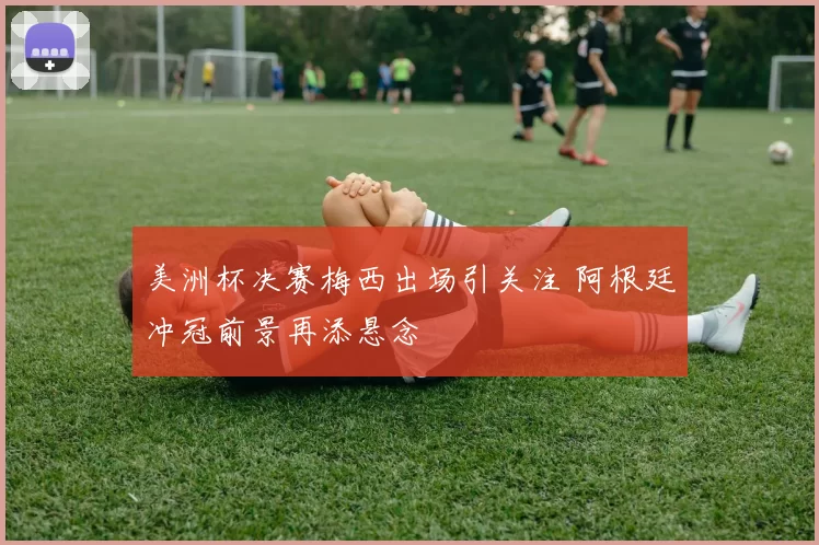 美洲杯决赛梅西出场引关注 阿根廷冲冠前景再添悬念