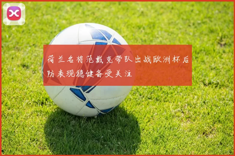荷兰名将范戴克带队出战欧洲杯后防表现稳健备受关注