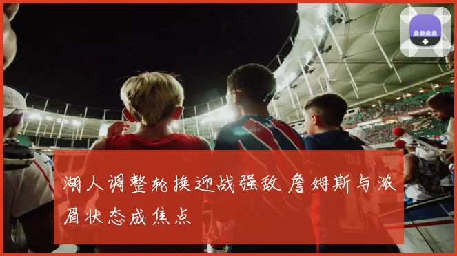 湖人调整轮换迎战强敌 詹姆斯与浓眉状态成焦点