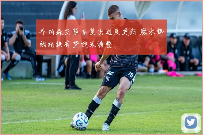 乔纳森艾萨克复出进度更新 魔术锋线轮换有望迎来调整