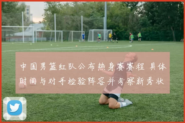 中国男篮红队公布热身赛赛程 具体时间与对手检验阵容并考察新秀状态