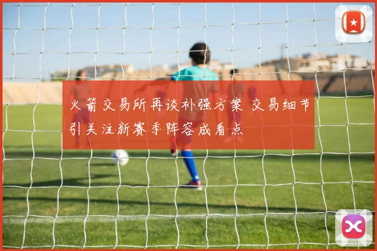 火箭交易所再谈补强方案 交易细节引关注新赛季阵容成看点