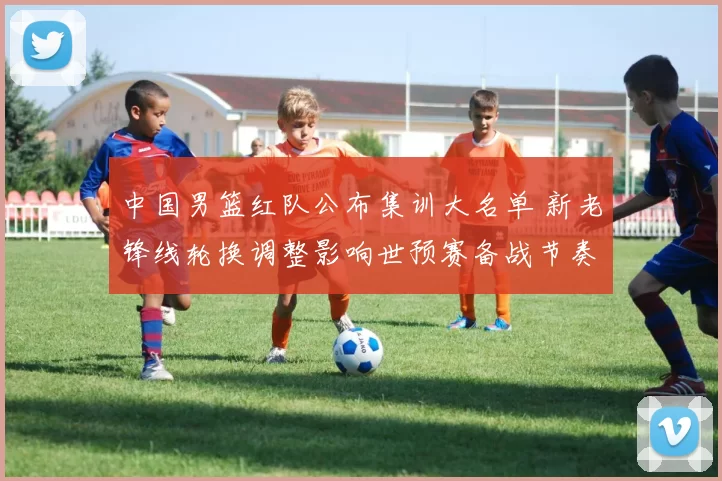 中国男篮红队公布集训大名单 新老锋线轮换调整影响世预赛备战节奏