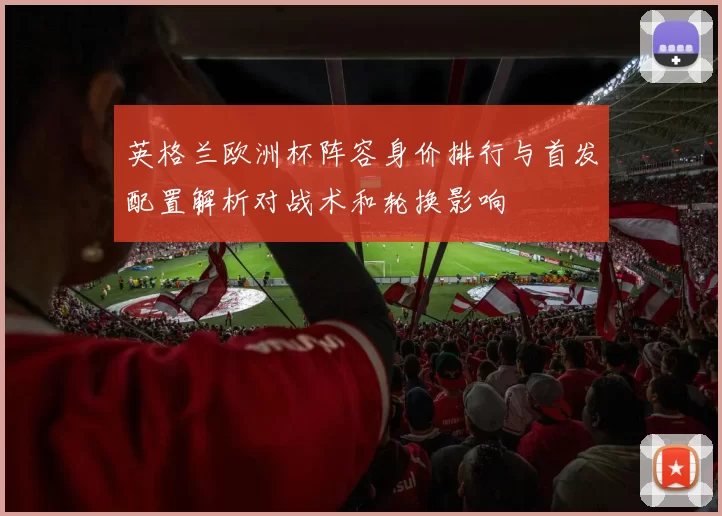英格兰欧洲杯阵容身价排行与首发配置解析对战术和轮换影响