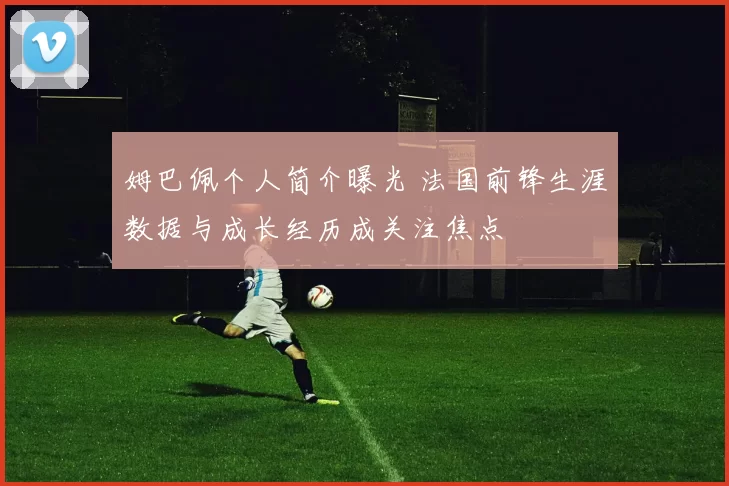 姆巴佩个人简介曝光 法国前锋生涯数据与成长经历成关注焦点