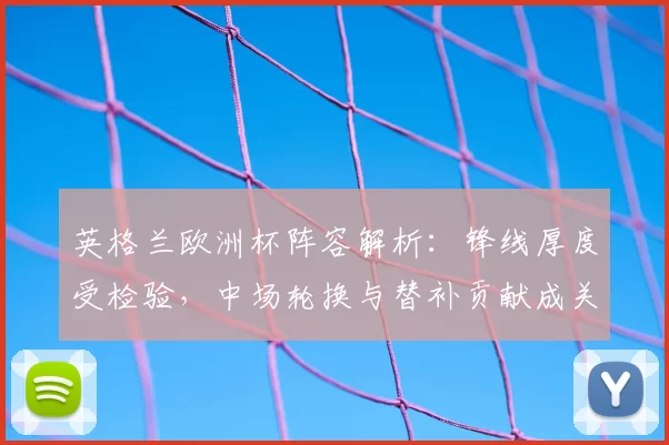 英格兰欧洲杯阵容解析：锋线厚度受检验，中场轮换与替补贡献成关键