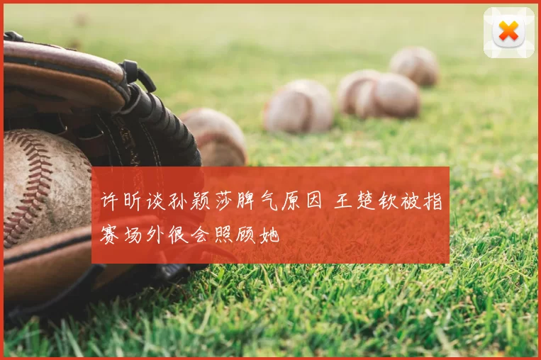 许昕谈孙颖莎脾气原因 王楚钦被指赛场外很会照顾她