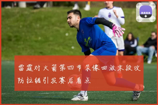 雷霆对火箭第四节录像回放末段攻防拉锯引发赛后看点