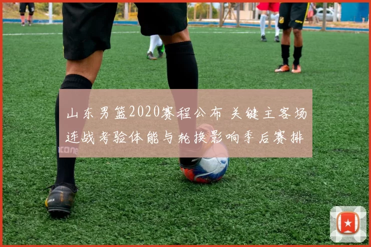 山东男篮2020赛程公布 关键主客场连战考验体能与轮换影响季后赛排位