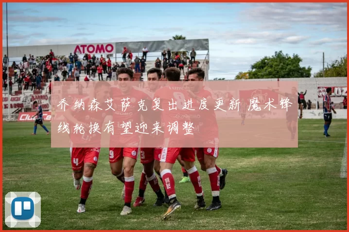 乔纳森艾萨克复出进度更新 魔术锋线轮换有望迎来调整