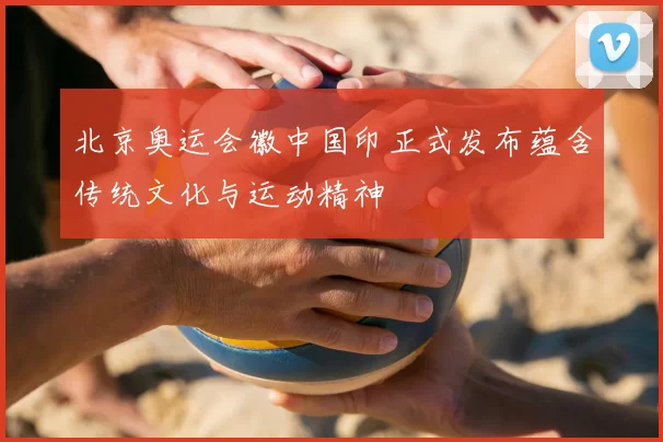 北京奥运会徽中国印正式发布蕴含传统文化与运动精神