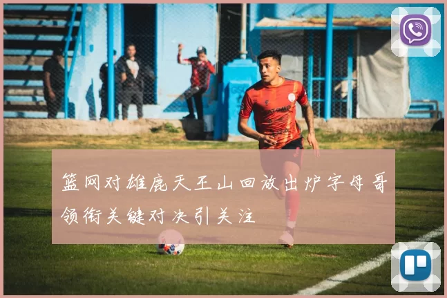 篮网对雄鹿天王山回放出炉字母哥领衔关键对决引关注